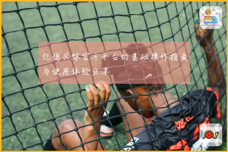 亿德买球官方平台的基础操作指南与使用体验分享
